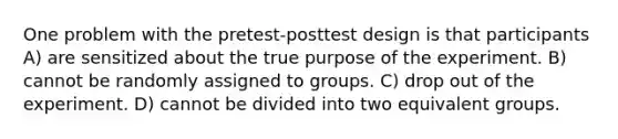 One problem with the pretest-posttest design is that participants A) are sensitized about the true purpose of the experiment. B) cannot be randomly assigned to groups. C) drop out of the experiment. D) cannot be divided into two equivalent groups.