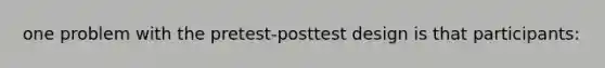 one problem with the pretest-posttest design is that participants: