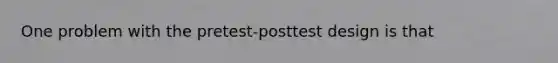 One problem with the pretest-posttest design is that