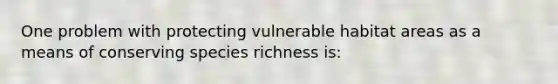 One problem with protecting vulnerable habitat areas as a means of conserving species richness is: