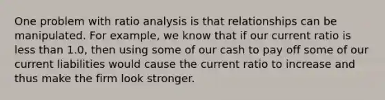 One problem with ratio analysis is that relationships can be manipulated. For example, we know that if our current ratio is less than 1.0, then using some of our cash to pay off some of our current liabilities would cause the current ratio to increase and thus make the firm look stronger.