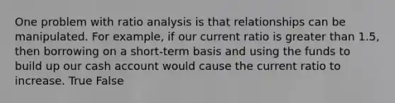 One problem with ratio analysis is that relationships can be manipulated. For example, if our current ratio is greater than 1.5, then borrowing on a short-term basis and using the funds to build up our cash account would cause the current ratio to increase. True False