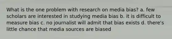 What is the one problem with research on media bias? a. few scholars are interested in studying media bias b. it is difficult to measure bias c. no journalist will admit that bias exists d. there's little chance that media sources are biased