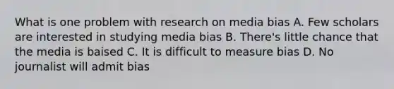 What is one problem with research on media bias A. Few scholars are interested in studying media bias B. There's little chance that the media is baised C. It is difficult to measure bias D. No journalist will admit bias