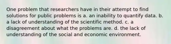 One problem that researchers have in their attempt to find solutions for public problems is a. an inability to quantify data. b. a lack of understanding of the scientific method. c. a disagreement about what the problems are. d. the lack of understanding of the social and economic environment.