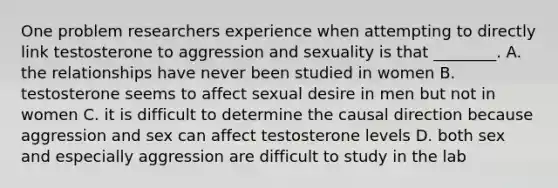 One problem researchers experience when attempting to directly link testosterone to aggression and sexuality is that ________. A. the relationships have never been studied in women B. testosterone seems to affect sexual desire in men but not in women C. it is difficult to determine the causal direction because aggression and sex can affect testosterone levels D. both sex and especially aggression are difficult to study in the lab