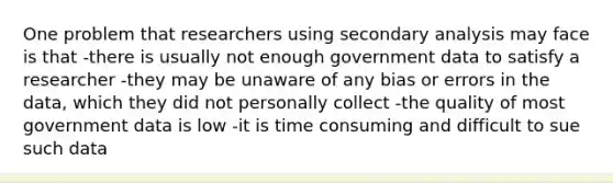 One problem that researchers using secondary analysis may face is that -there is usually not enough government data to satisfy a researcher -they may be unaware of any bias or errors in the data, which they did not personally collect -the quality of most government data is low -it is time consuming and difficult to sue such data