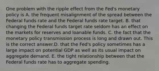 One problem with the ripple effect from the​ Fed's monetary policy is A. the frequent misalignment of the spread between the Federal funds rate and the Federal funds rate target. B. that changing the Federal funds target rate seldom has an effect on the markets for reserves and loanable funds. C. the fact that the monetary policy transmission process is long and drawn out. This is the correct answer.D. that the​ Fed's policy sometimes has a large impact on potential GDP as well as its usual impact on aggregate demand. E. the tight relationship between that the Federal funds rate has to aggregate spending.