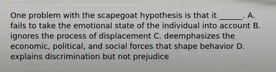 One problem with the scapegoat hypothesis is that it ______. A. fails to take the emotional state of the individual into account B. ignores the process of displacement C. deemphasizes the economic, political, and social forces that shape behavior D. explains discrimination but not prejudice