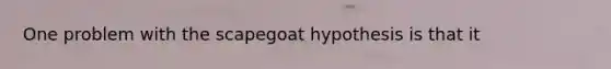 One problem with the scapegoat hypothesis is that it