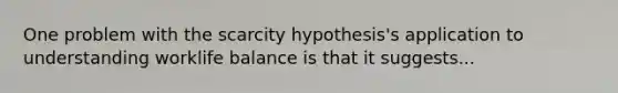 One problem with the scarcity hypothesis's application to understanding worklife balance is that it suggests...