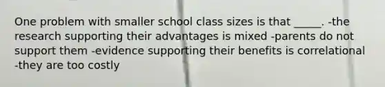 One problem with smaller school class sizes is that _____. -the research supporting their advantages is mixed -parents do not support them -evidence supporting their benefits is correlational -they are too costly