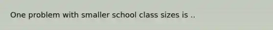 One problem with smaller school class sizes is ..