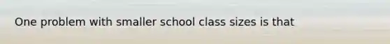 One problem with smaller school class sizes is that