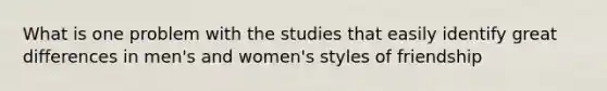 What is one problem with the studies that easily identify great differences in men's and women's styles of friendship