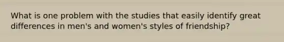 What is one problem with the studies that easily identify great differences in men's and women's styles of friendship?