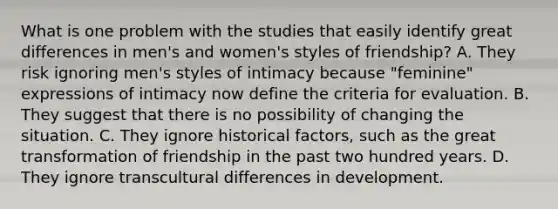 What is one problem with the studies that easily identify great differences in men's and women's styles of friendship? A. They risk ignoring men's styles of intimacy because "feminine" expressions of intimacy now define the criteria for evaluation. B. They suggest that there is no possibility of changing the situation. C. They ignore historical factors, such as the great transformation of friendship in the past two hundred years. D. They ignore transcultural differences in development.