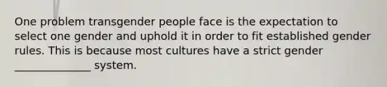 One problem transgender people face is the expectation to select one gender and uphold it in order to fit established gender rules. This is because most cultures have a strict gender ______________ system.