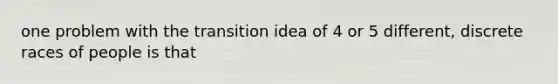 one problem with the transition idea of 4 or 5 different, discrete races of people is that