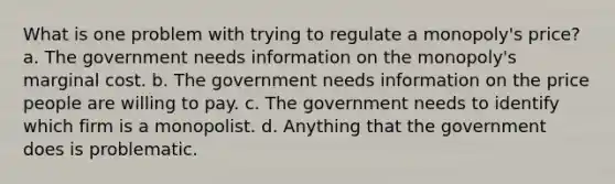 What is one problem with trying to regulate a monopoly's price? a. The government needs information on the monopoly's marginal cost. b. The government needs information on the price people are willing to pay. c. The government needs to identify which firm is a monopolist. d. Anything that the government does is problematic.