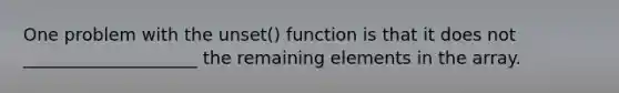 One problem with the unset() function is that it does not ____________________ the remaining elements in the array.