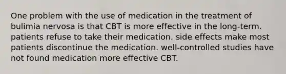 One problem with the use of medication in the treatment of bulimia nervosa is that CBT is more effective in the long-term. patients refuse to take their medication. side effects make most patients discontinue the medication. well-controlled studies have not found medication more effective CBT.