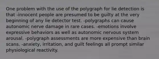 One problem with the use of the polygraph for lie detection is that -innocent people are presumed to be guilty at the very beginning of any lie detector test. -polygraphs can cause autonomic nerve damage in rare cases. -emotions involve expressive behaviors as well as autonomic nervous system arousal. -polygraph assessments are more expensive than brain scans. -anxiety, irritation, and guilt feelings all prompt similar physiological reactivity.