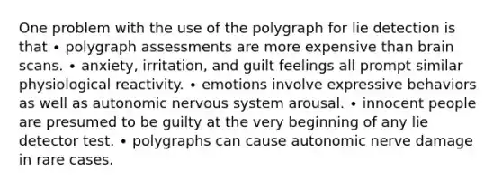 One problem with the use of the polygraph for lie detection is that ∙ polygraph assessments are more expensive than brain scans. ∙ anxiety, irritation, and guilt feelings all prompt similar physiological reactivity. ∙ emotions involve expressive behaviors as well as autonomic nervous system arousal. ∙ innocent people are presumed to be guilty at the very beginning of any lie detector test. ∙ polygraphs can cause autonomic nerve damage in rare cases.