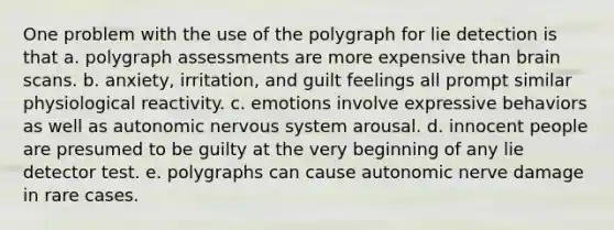 One problem with the use of the polygraph for lie detection is that a. polygraph assessments are more expensive than brain scans. b. anxiety, irritation, and guilt feelings all prompt similar physiological reactivity. c. emotions involve expressive behaviors as well as autonomic nervous system arousal. d. innocent people are presumed to be guilty at the very beginning of any lie detector test. e. polygraphs can cause autonomic nerve damage in rare cases.