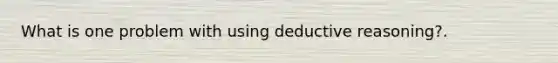 What is one problem with using deductive reasoning?.