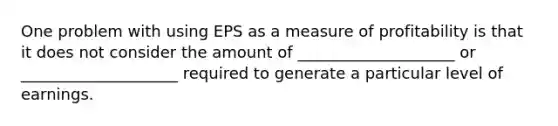 One problem with using EPS as a measure of profitability is that it does not consider the amount of ____________________ or ____________________ required to generate a particular level of earnings.