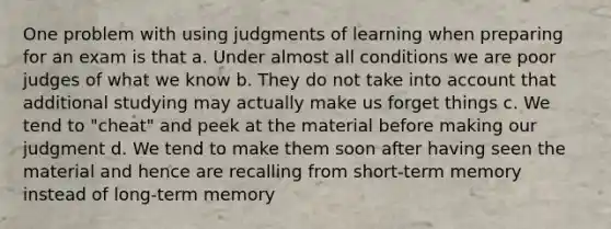 One problem with using judgments of learning when preparing for an exam is that a. Under almost all conditions we are poor judges of what we know b. They do not take into account that additional studying may actually make us forget things c. We tend to "cheat" and peek at the material before making our judgment d. We tend to make them soon after having seen the material and hence are recalling from short-term memory instead of long-term memory