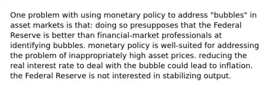 One problem with using monetary policy to address "bubbles" in asset markets is that: doing so presupposes that the Federal Reserve is better than financial-market professionals at identifying bubbles. monetary policy is well-suited for addressing the problem of inappropriately high asset prices. reducing the real interest rate to deal with the bubble could lead to inflation. the Federal Reserve is not interested in stabilizing output.