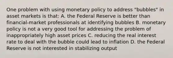 One problem with using monetary policy to address "bubbles" in asset markets is that: A. the Federal Reserve is better than financial-market professionals at identifying bubbles B. monetary policy is not a very good tool for addressing the problem of inappropriately high asset prices C. reducing the real interest rate to deal with the bubble could lead to inflation D. the Federal Reserve is not interested in stabilizing output