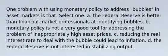 One problem with using monetary policy to address "bubbles" in asset markets is that: Select one: a. the Federal Reserve is better than financial-market professionals at identifying bubbles. b. monetary policy is not a very good tool for addressing the problem of inappropriately high asset prices. c. reducing the real interest rate to deal with the bubble could lead to inflation. d. the Federal Reserve is not interested in stabilizing output.