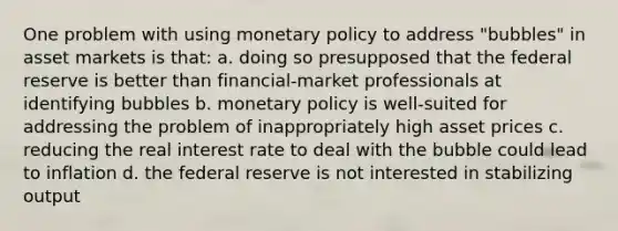 One problem with using monetary policy to address "bubbles" in asset markets is that: a. doing so presupposed that the federal reserve is better than financial-market professionals at identifying bubbles b. monetary policy is well-suited for addressing the problem of inappropriately high asset prices c. reducing the real interest rate to deal with the bubble could lead to inflation d. the federal reserve is not interested in stabilizing output