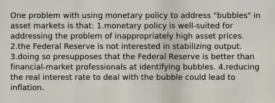 One problem with using monetary policy to address "bubbles" in asset markets is that: 1.monetary policy is well-suited for addressing the problem of inappropriately high asset prices. 2.the Federal Reserve is not interested in stabilizing output. 3.doing so presupposes that the Federal Reserve is better than financial-market professionals at identifying bubbles. 4.reducing the real interest rate to deal with the bubble could lead to inflation.