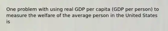 One problem with using real GDP per capita (GDP per person) to measure the welfare of the average person in the United States is