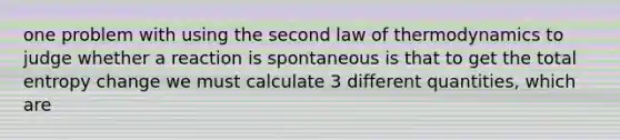 one problem with using the second law of thermodynamics to judge whether a reaction is spontaneous is that to get the total entropy change we must calculate 3 different quantities, which are