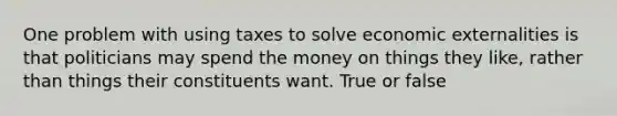 One problem with using taxes to solve economic externalities is that politicians may spend the money on things they like, rather than things their constituents want. True or false