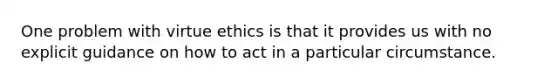 One problem with virtue ethics is that it provides us with no explicit guidance on how to act in a particular circumstance.