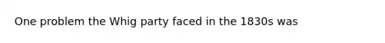 One problem the Whig party faced in the 1830s was