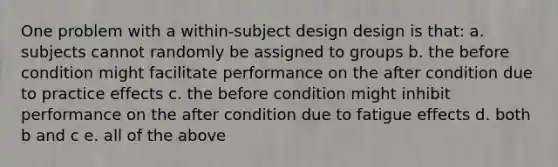 One problem with a within-subject design design is that: a. subjects cannot randomly be assigned to groups b. the before condition might facilitate performance on the after condition due to practice effects c. the before condition might inhibit performance on the after condition due to fatigue effects d. both b and c e. all of the above