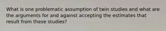 What is one problematic assumption of twin studies and what are the arguments for and against accepting the estimates that result from these studies?