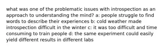 what was one of the problematic issues with introspection as an approach to understanding the mind? a: people struggle to find words to describe their experiences b: cold weather made introspection difficult in the winter c: it was too difficult and time consuming to train people d: the same experiment could easily yield different results in different labs