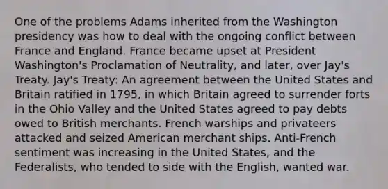 One of the problems Adams inherited from the Washington presidency was how to deal with the ongoing conflict between France and England. France became upset at President Washington's Proclamation of Neutrality, and later, over Jay's Treaty. Jay's Treaty: An agreement between the United States and Britain ratified in 1795, in which Britain agreed to surrender forts in the Ohio Valley and the United States agreed to pay debts owed to British merchants. French warships and privateers attacked and seized American merchant ships. Anti-French sentiment was increasing in the United States, and the Federalists, who tended to side with the English, wanted war.