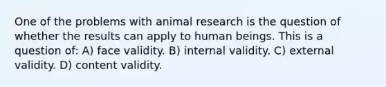 One of the problems with animal research is the question of whether the results can apply to human beings. This is a question of: A) face validity. B) internal validity. C) external validity. D) content validity.