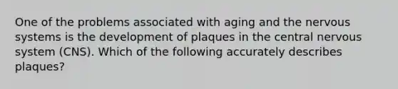 One of the problems associated with aging and the <a href='https://www.questionai.com/knowledge/kThdVqrsqy-nervous-system' class='anchor-knowledge'>nervous system</a>s is the development of plaques in the central nervous system (CNS). Which of the following accurately describes plaques?