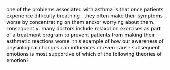 one of the problems associated with asthma is that once patients experience difficulty breathing , they often make their symptoms worse by concentrating on them and/or worrying about them. consequently, many doctors include relaxation exercises as part of a treatment program to prevent patients from making their asthmatic reactions worse. this example of how our awareness of physiological changes can influences or even cause subsequent emotions is most supportive of which of the following theories of emotion?