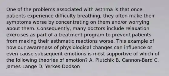 One of the problems associated with asthma is that once patients experience difficulty breathing, they often make their symptoms worse by concentrating on them and/or worrying about them. Consequently, many doctors include relaxation exercises as part of a treatment program to prevent patients from making their asthmatic reactions worse. This example of how our awareness of physiological changes can influence or even cause subsequent emotions is most supportive of which of the following <a href='https://www.questionai.com/knowledge/k0i10qm6Qs-theories-of-emotion' class='anchor-knowledge'>theories of emotion</a>? A. Plutchik B. Cannon-Bard C. James-Lange D. Yerkes-Dodson